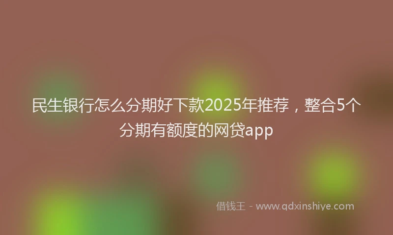 民生银行怎么分期好下款2025年推荐，整合5个分期有额度的网贷app