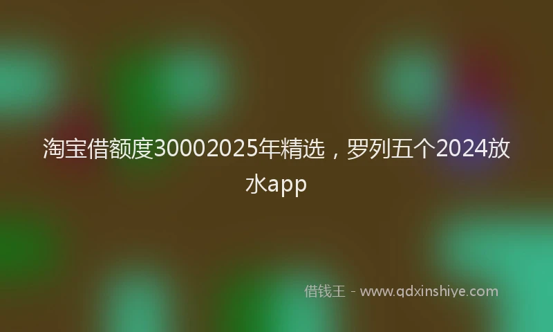 淘宝借额度30002025年精选，罗列五个2024放水app