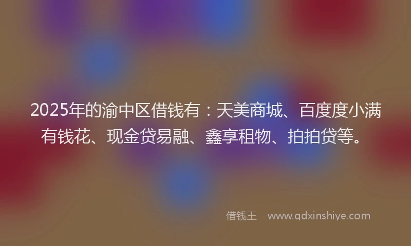 2025年的渝中区借钱有：天美商城、百度度小满有钱花、现金贷易融、鑫享租物、拍拍贷等。