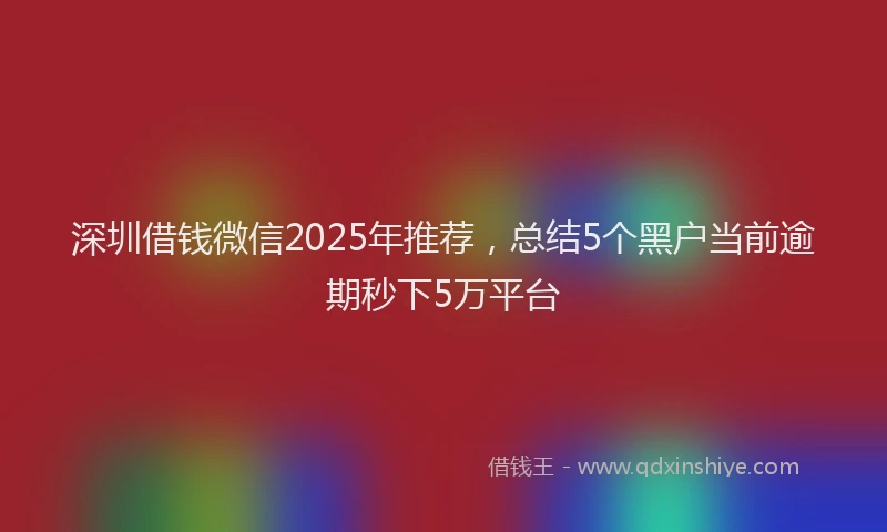 深圳借钱微信2025年推荐，总结5个黑户当前逾期秒下5万平台