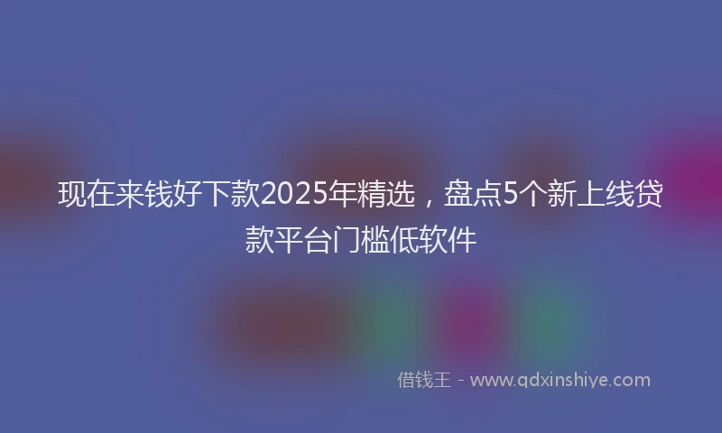 现在来钱好下款2025年精选，盘点5个新上线贷款平台门槛低软件