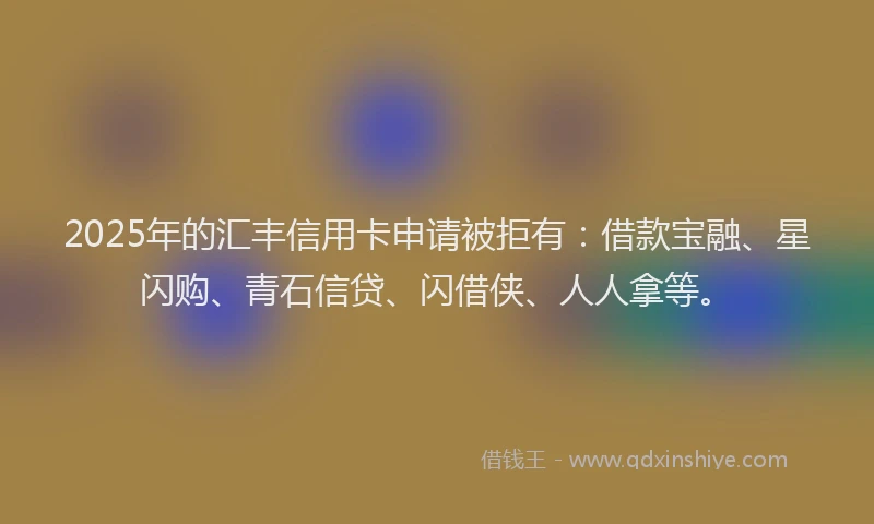 2025年的汇丰信用卡申请被拒有：借款宝融、星闪购、青石信贷、闪借侠、人人拿等。