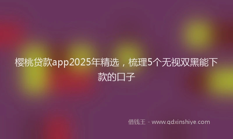 樱桃贷款app2025年精选，梳理5个无视双黑能下款的口子