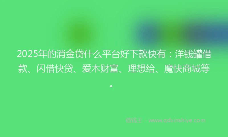 2025年的消金贷什么平台好下款快有：洋钱罐借款、闪借快贷、爱木财富、理想给、魔快商城等。