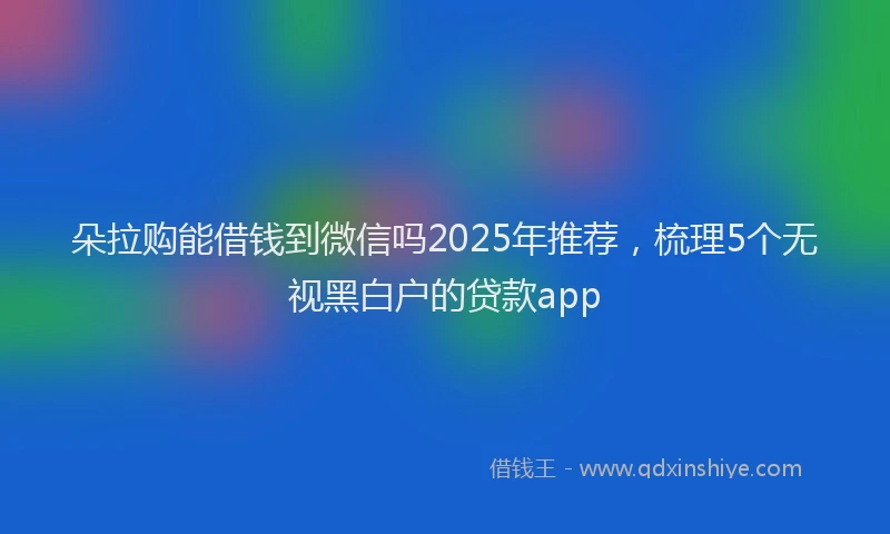 朵拉购能借钱到微信吗2025年推荐，梳理5个无视黑白户的贷款app