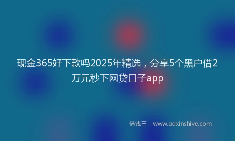 现金365好下款吗2025年精选，分享5个黑户借2万元秒下网贷口子app