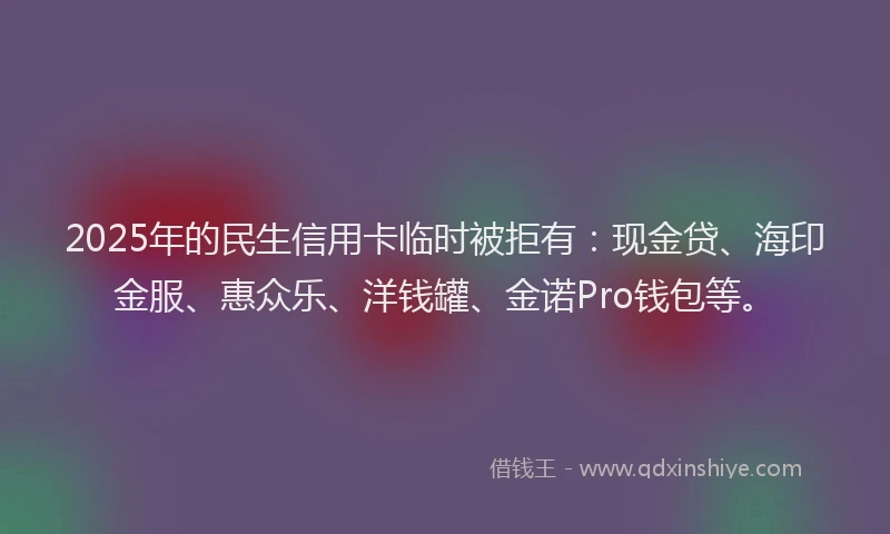 2025年的民生信用卡临时被拒有：现金贷、海印金服、惠众乐、洋钱罐、金诺Pro钱包等。