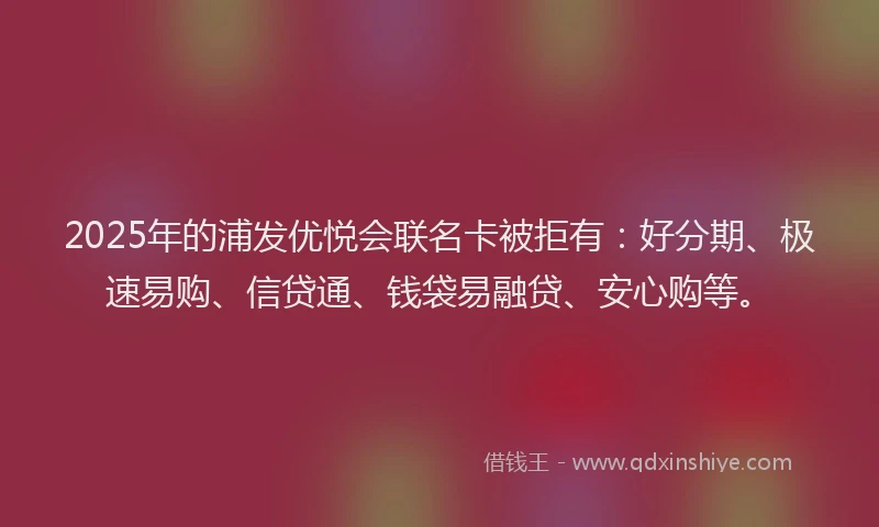 2025年的浦发优悦会联名卡被拒有：好分期、极速易购、信贷通、钱袋易融贷、安心购等。