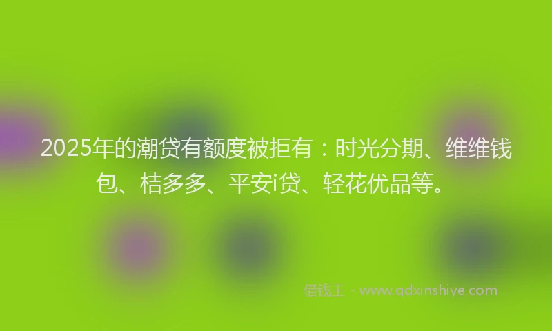2025年的潮贷有额度被拒有：时光分期、维维钱包、桔多多、平安i贷、轻花优品等。