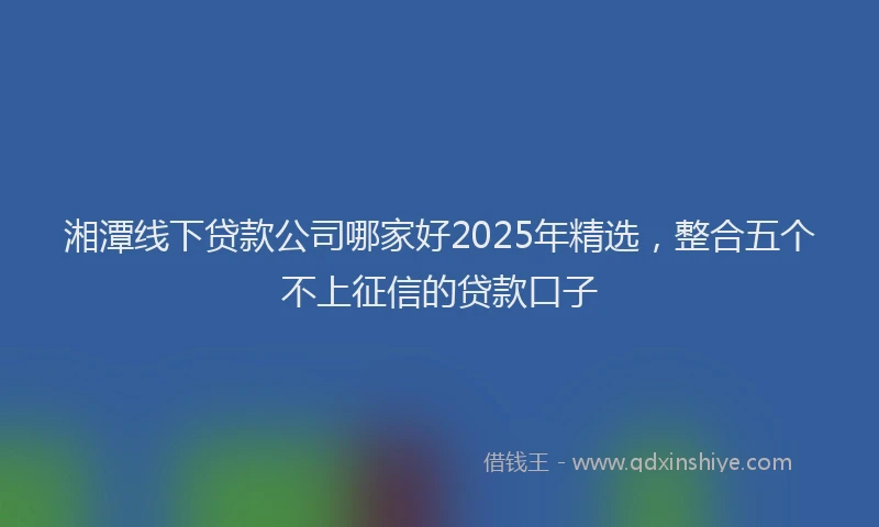 湘潭线下贷款公司哪家好2025年精选，整合五个不上征信的贷款口子