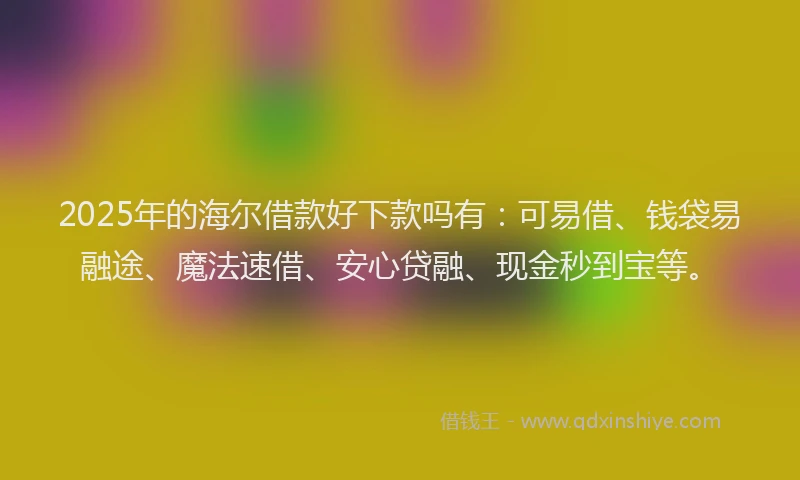 2025年的海尔借款好下款吗有：可易借、钱袋易融途、魔法速借、安心贷融、现金秒到宝等。