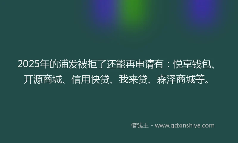 2025年的浦发被拒了还能再申请有：悦享钱包、开源商城、信用快贷、我来贷、森泽商城等。