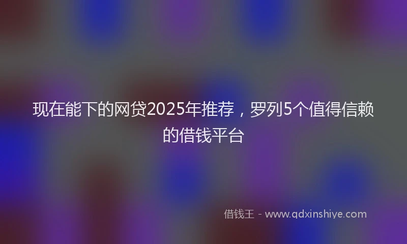 现在能下的网贷2025年推荐，罗列5个值得信赖的借钱平台