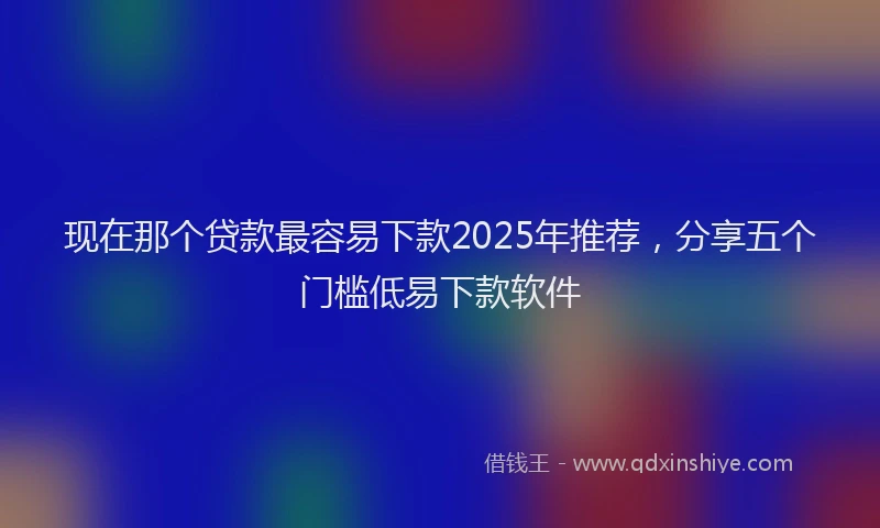 现在那个贷款最容易下款2025年推荐，分享五个门槛低易下款软件