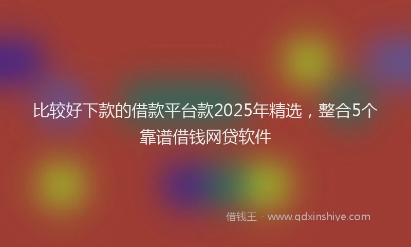 比较好下款的借款平台款2025年精选，整合5个靠谱借钱网贷软件