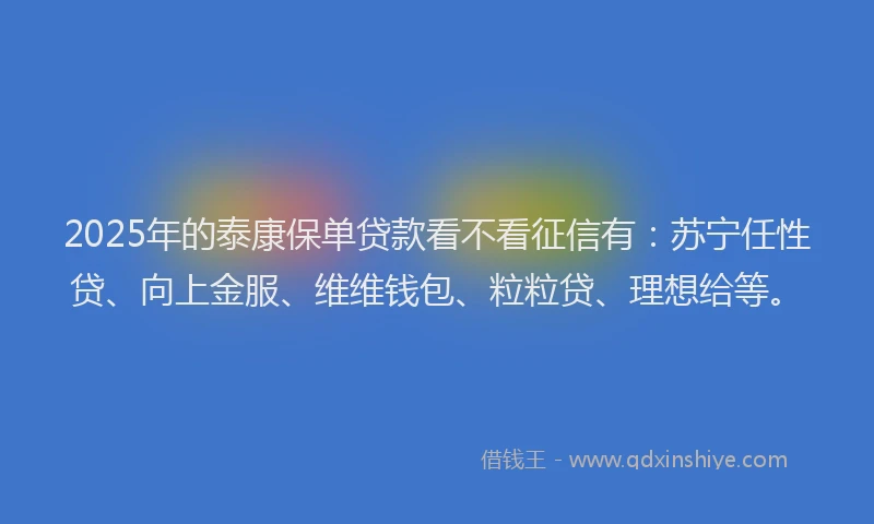 2025年的泰康保单贷款看不看征信有：苏宁任性贷、向上金服、维维钱包、粒粒贷、理想给等。