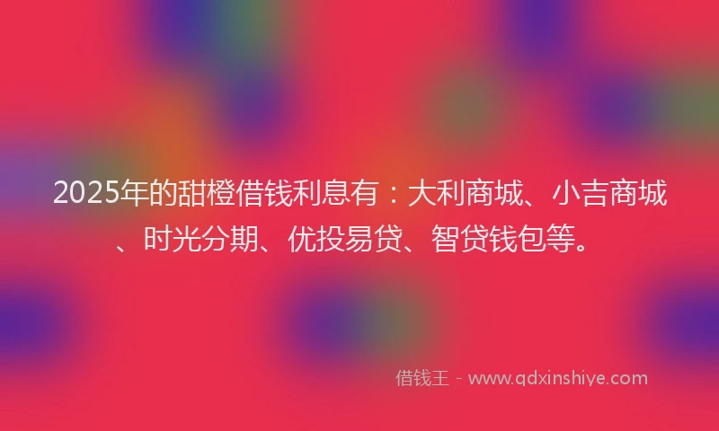 2025年的甜橙借钱利息有：大利商城、小吉商城、时光分期、优投易贷、智贷钱包等。