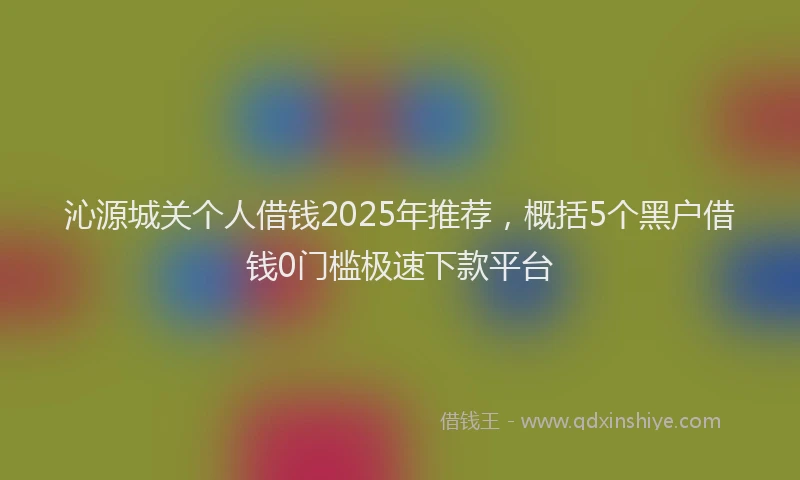 沁源城关个人借钱2025年推荐，概括5个黑户借钱0门槛极速下款平台