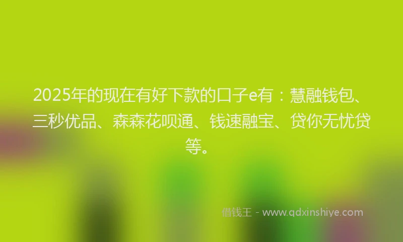 2025年的现在有好下款的口子e有：慧融钱包、三秒优品、森森花呗通、钱速融宝、贷你无忧贷等。