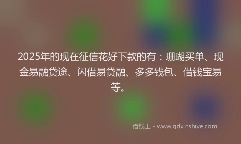 2025年的现在征信花好下款的有：珊瑚买单、现金易融贷途、闪借易贷融、多多钱包、借钱宝易等。