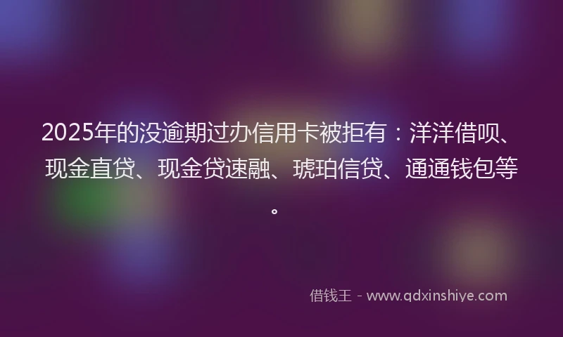 2025年的没逾期过办信用卡被拒有：洋洋借呗、现金直贷、现金贷速融、琥珀信贷、通通钱包等。