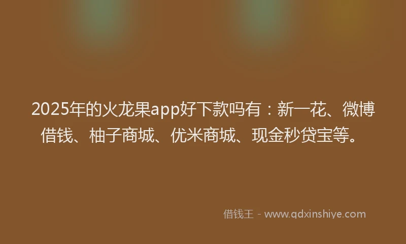 2025年的火龙果app好下款吗有：新一花、微博借钱、柚子商城、优米商城、现金秒贷宝等。