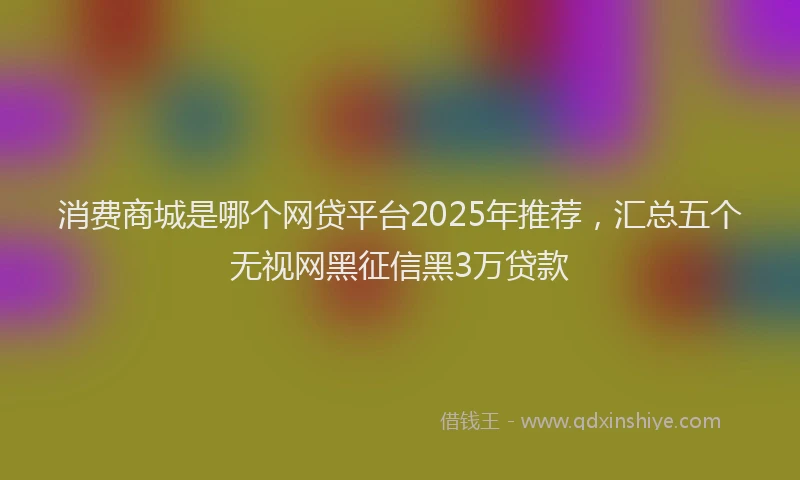 消费商城是哪个网贷平台2025年推荐，汇总五个无视网黑征信黑3万贷款