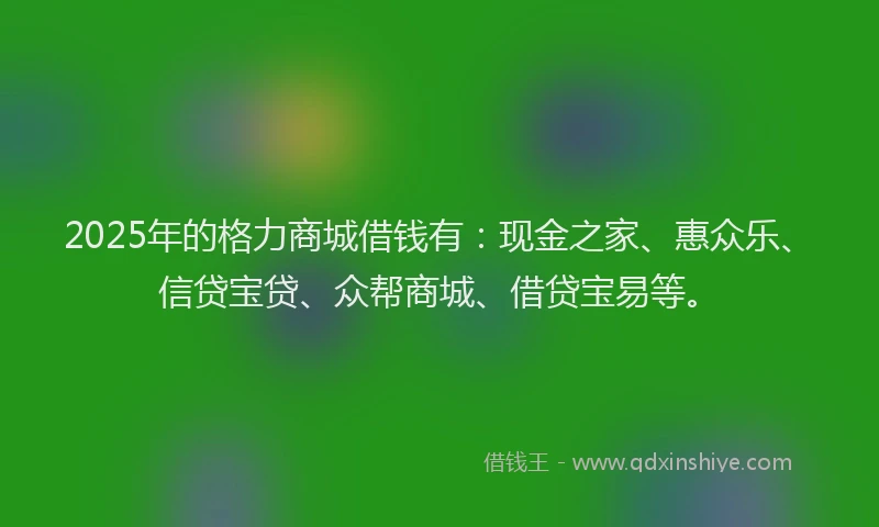2025年的格力商城借钱有：现金之家、惠众乐、信贷宝贷、众帮商城、借贷宝易等。