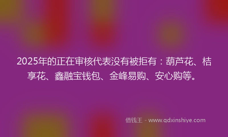 2025年的正在审核代表没有被拒有：葫芦花、桔享花、鑫融宝钱包、金峰易购、安心购等。
