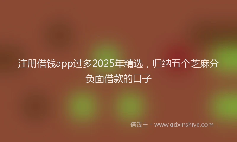 注册借钱app过多2025年精选，归纳五个芝麻分负面借款的口子