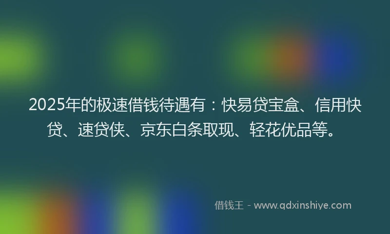 2025年的极速借钱待遇有：快易贷宝盒、信用快贷、速贷侠、京东白条取现、轻花优品等。