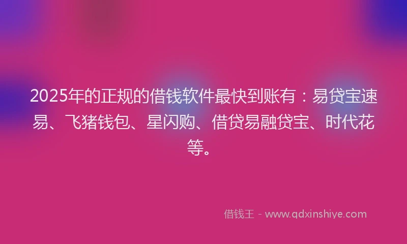 2025年的正规的借钱软件最快到账有：易贷宝速易、飞猪钱包、星闪购、借贷易融贷宝、时代花等。