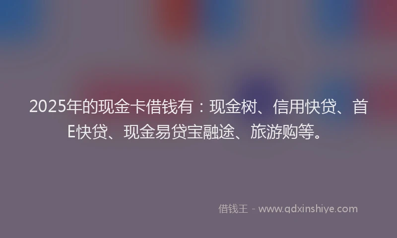2025年的现金卡借钱有：现金树、信用快贷、首E快贷、现金易贷宝融途、旅游购等。