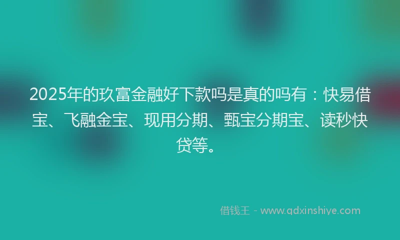 2025年的玖富金融好下款吗是真的吗有：快易借宝、飞融金宝、现用分期、甄宝分期宝、读秒快贷等。