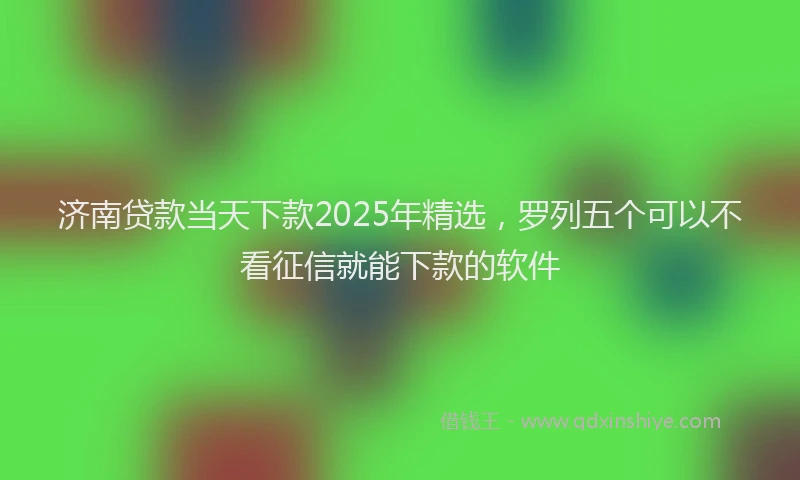 济南贷款当天下款2025年精选，罗列五个可以不看征信就能下款的软件