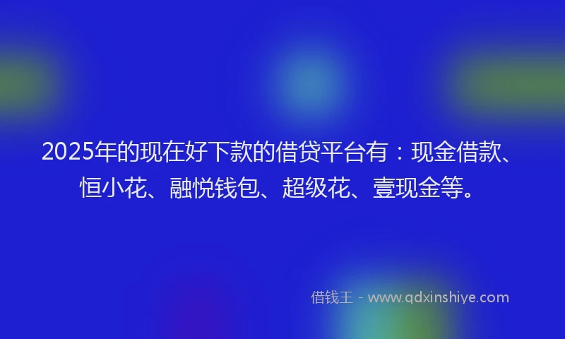 2025年的现在好下款的借贷平台有：现金借款、恒小花、融悦钱包、超级花、壹现金等。