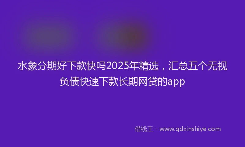 水象分期好下款快吗2025年精选，汇总五个无视负债快速下款长期网贷的app