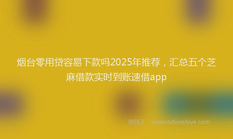 烟台零用贷容易下款吗2025年推荐，汇总五个芝麻借款实时到账速借app