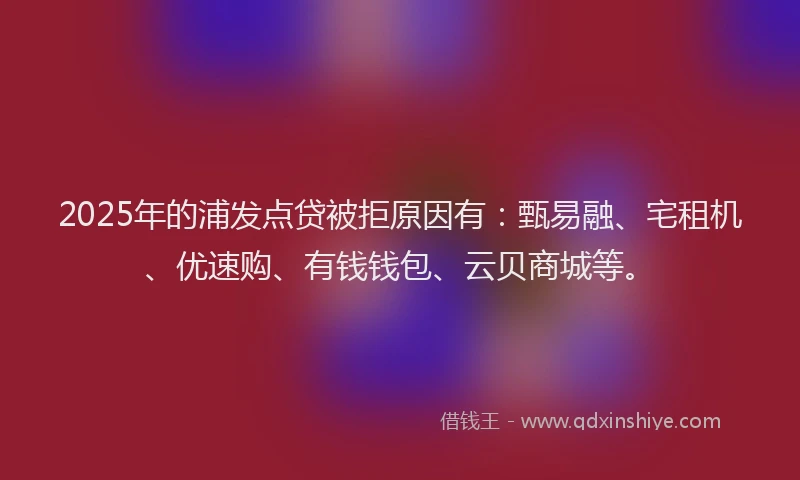 2025年的浦发点贷被拒原因有：甄易融、宅租机、优速购、有钱钱包、云贝商城等。