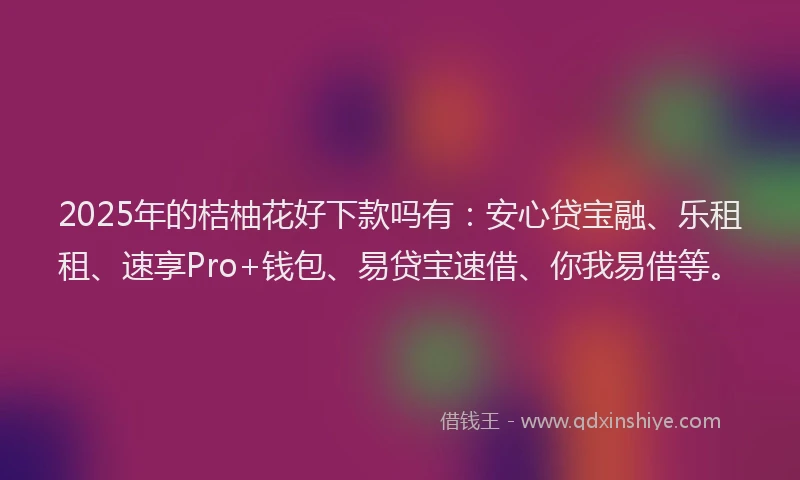 2025年的桔柚花好下款吗有：安心贷宝融、乐租租、速享Pro+钱包、易贷宝速借、你我易借等。