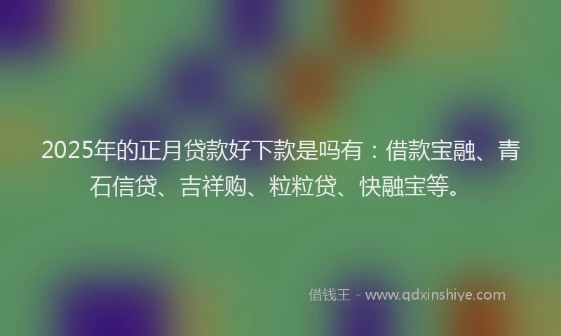 2025年的正月贷款好下款是吗有：借款宝融、青石信贷、吉祥购、粒粒贷、快融宝等。