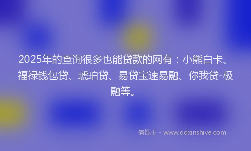 2025年的查询很多也能贷款的网有：小熊白卡、福禄钱包贷、琥珀贷、易贷宝速易融、你我贷-极融等。