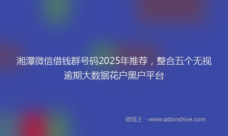 湘潭微信借钱群号码2025年推荐，整合五个无视逾期大数据花户黑户平台