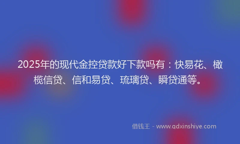 2025年的现代金控贷款好下款吗有：快易花、橄榄信贷、信和易贷、琉璃贷、瞬贷通等。