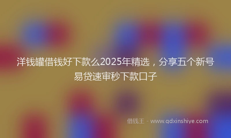 洋钱罐借钱好下款么2025年精选，分享五个新号易贷速审秒下款口子
