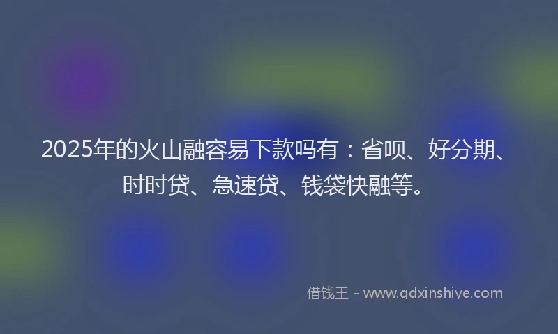 2025年的火山融容易下款吗有：省呗、好分期、时时贷、急速贷、钱袋快融等。