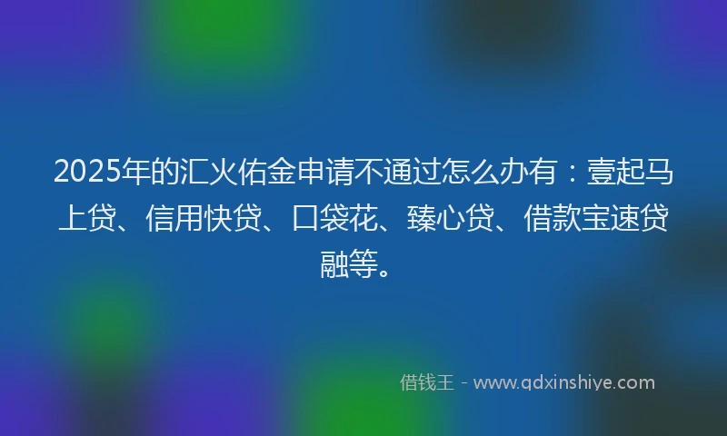 2025年的汇火佑金申请不通过怎么办有：壹起马上贷、信用快贷、口袋花、臻心贷、借款宝速贷融等。