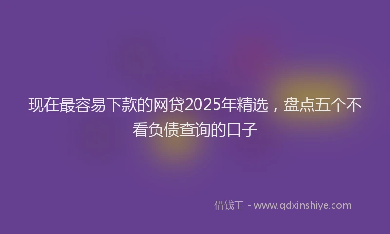 现在最容易下款的网贷2025年精选，盘点五个不看负债查询的口子