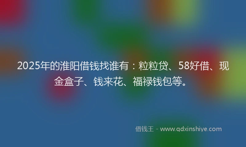 2025年的淮阳借钱找谁有：粒粒贷、58好借、现金盒子、钱来花、福禄钱包等。