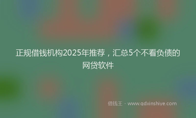 正规借钱机构2025年推荐，汇总5个不看负债的网贷软件